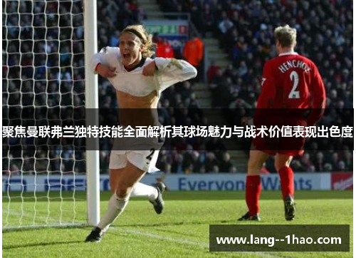 聚焦曼联弗兰独特技能全面解析其球场魅力与战术价值表现出色度