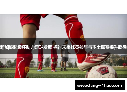 新加坡超级杯助力足球发展 探讨未来球员参与与本土联赛提升路径