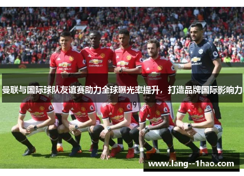 曼联与国际球队友谊赛助力全球曝光率提升，打造品牌国际影响力