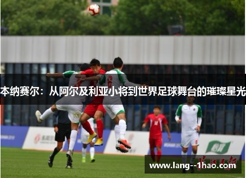 本纳赛尔：从阿尔及利亚小将到世界足球舞台的璀璨星光