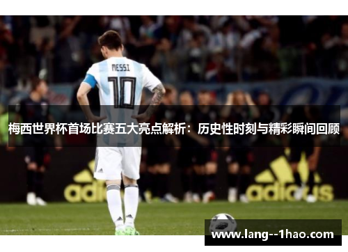 梅西世界杯首场比赛五大亮点解析：历史性时刻与精彩瞬间回顾