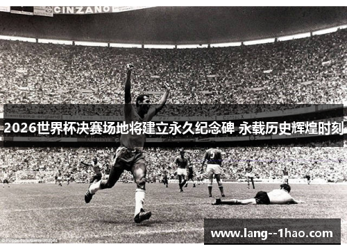2026世界杯决赛场地将建立永久纪念碑 永载历史辉煌时刻