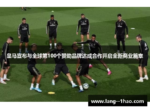 皇马宣布与全球第100个赞助品牌达成合作开启全新商业篇章