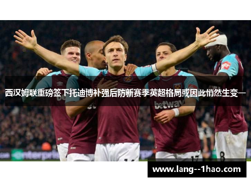 西汉姆联重磅签下托迪博补强后防新赛季英超格局或因此悄然生变一